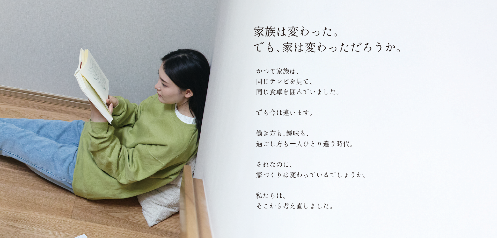 家族は変わった。でも、家は変わっただろうか。かつて家族は、同じテレビを見て、同じ食卓を囲んでいました。でも今は違います。働き方も、趣味も、過ごし方も一人ひとり違う時代。それなのに、家づくりは変わっているでしょうか。私たちは、そこから考え直しました。