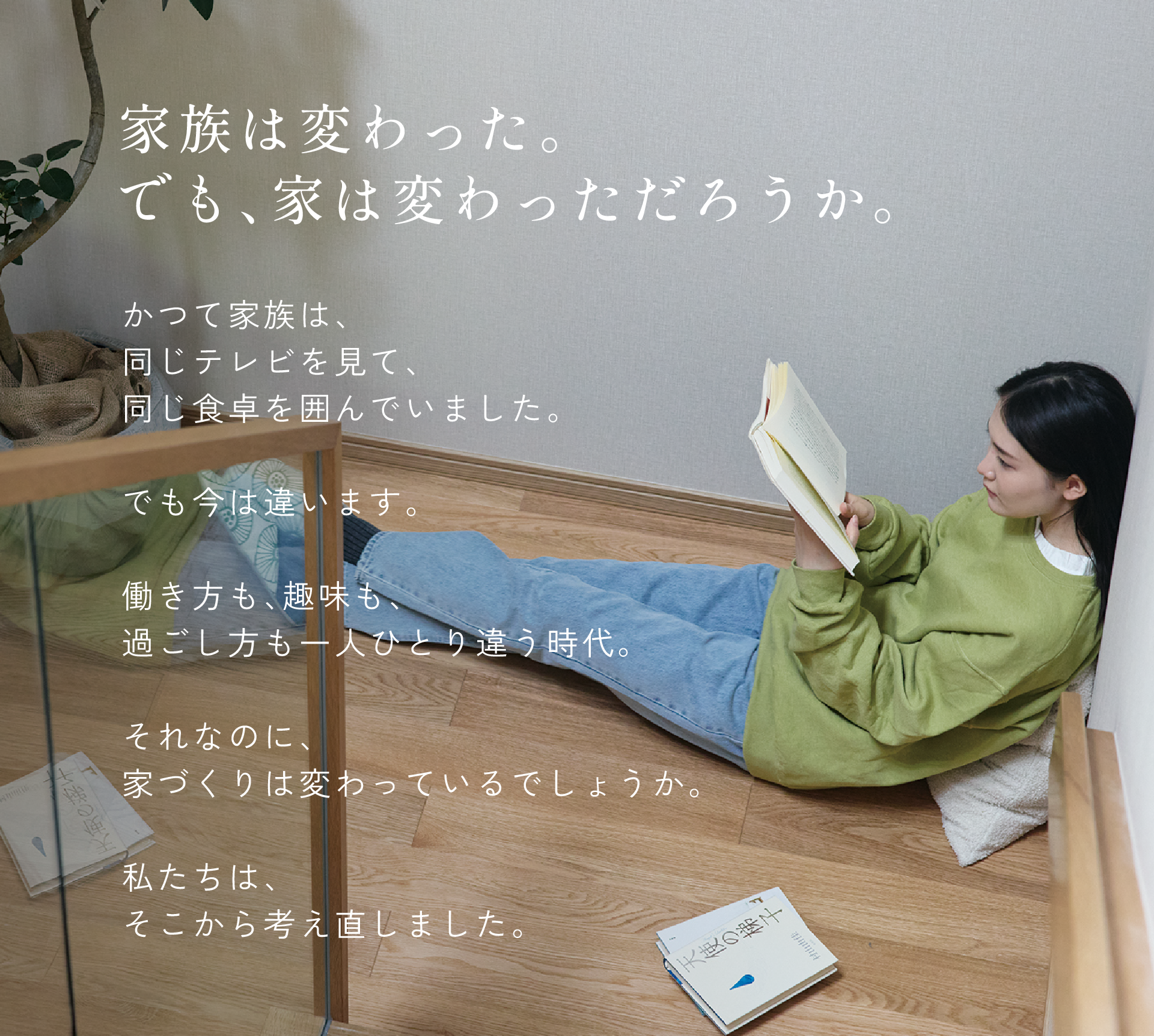 家族は変わった。でも、家は変わっただろうか。かつて家族は、同じテレビを見て、同じ食卓を囲んでいました。でも今は違います。働き方も、趣味も、過ごし方も一人ひとり違う時代。それなのに、家づくりは変わっているでしょうか。私たちは、そこから考え直しました。