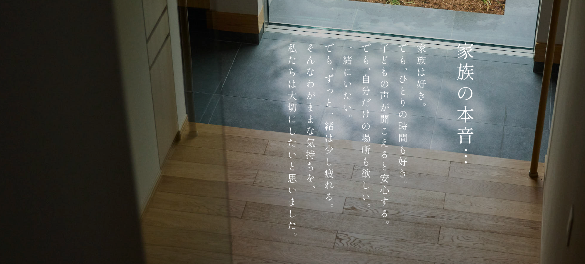 家族の本音。家族は好き。子どもの声が聞こえると安心する。でも、ひとりの時間も好き。でも、自分だけの場所も欲しい。一緒にいたい。でも、ずっと一緒は少し疲れる。そんなわがままな気持ちを、私たちは大切にしたいと思いました。