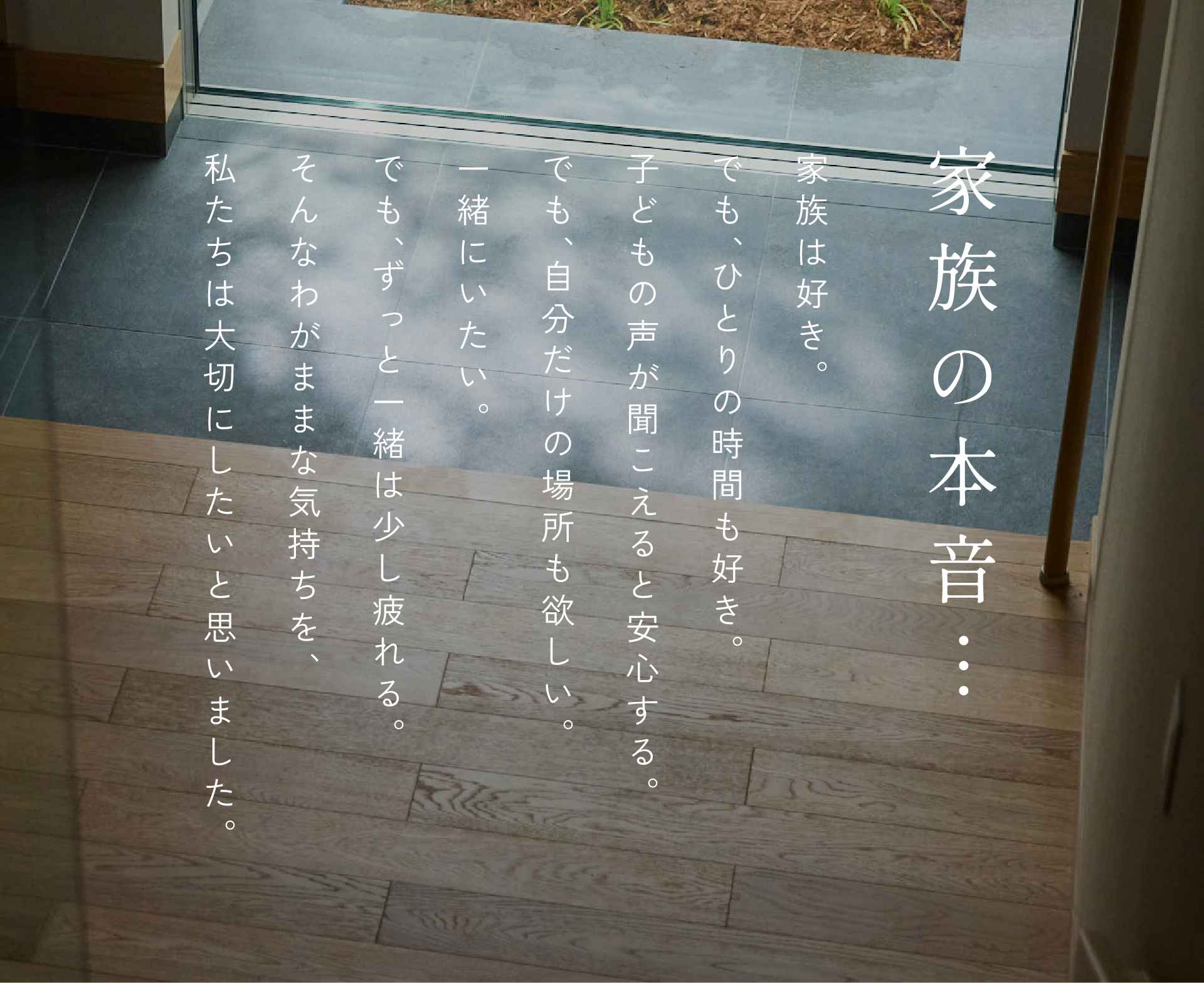 家族の本音。家族は好き。子どもの声が聞こえると安心する。でも、ひとりの時間も好き。でも、自分だけの場所も欲しい。一緒にいたい。でも、ずっと一緒は少し疲れる。そんなわがままな気持ちを、私たちは大切にしたいと思いました。