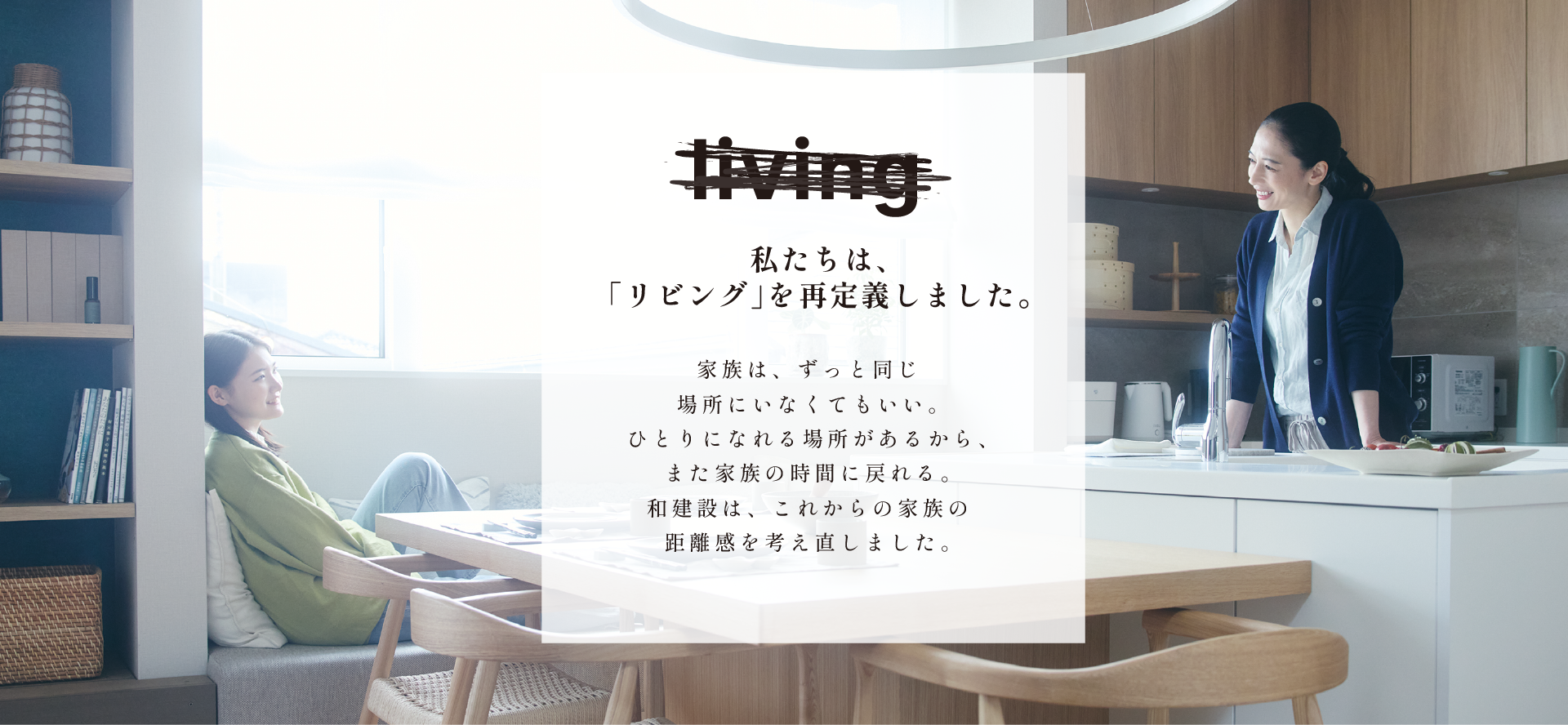 私たちは、リビングを再定義しました。家族は、ずっと同じ場所にいなくてもいい。ひとりになれる場所があるから、また家族の時間に戻れる。和建設は、これからの家族の距離感を考え直しました。