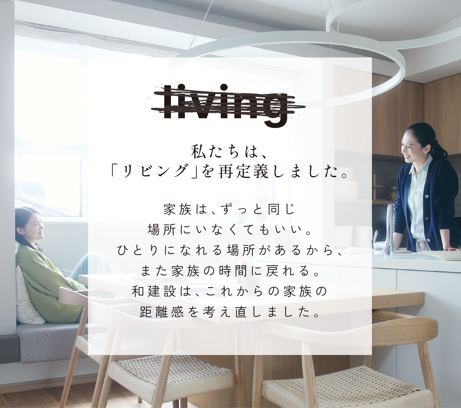 私たちは、リビングを再定義しました。家族は、ずっと同じ場所にいなくてもいい。ひとりになれる場所があるから、また家族の時間に戻れる。和建設は、これからの家族の距離感を考え直しました。